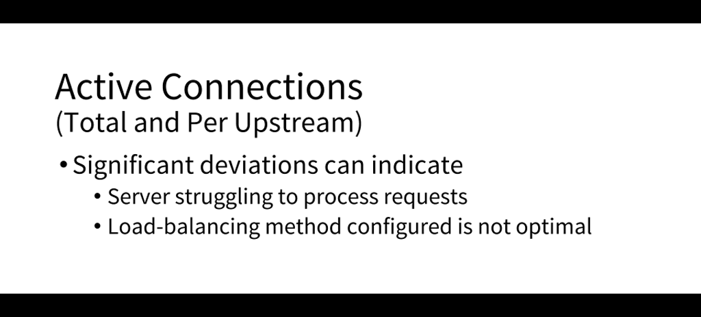 An important metric to monitor is active connections; deviations from normal can indicate server overload or the wrong choice of load-balancing method [presentation by Matt Williams of Datadog at nginx.conf 2015]