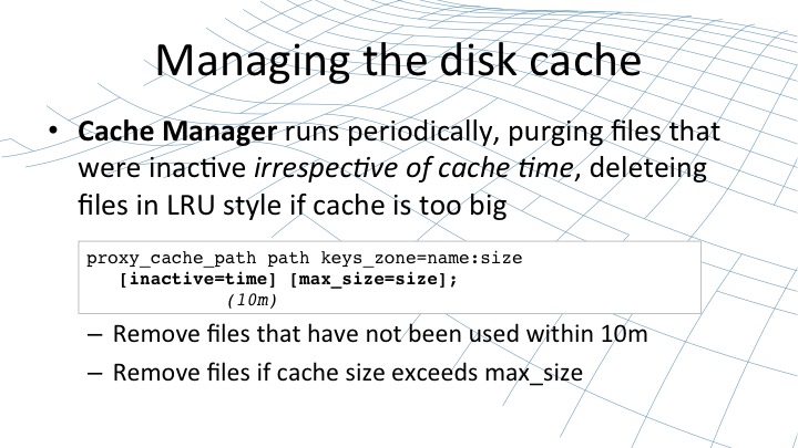 The cache manager runs periodically in order to purge files that are inactive irrespective of cache time, deleting files in LRU style if cache is too big [webinar by Owen Garrett of NGINX]