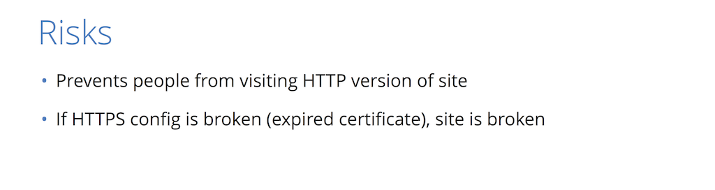 Because HSTS prevents access to your site via plain HTTP, if your HTTPS configuration is broken you site becomes unreachable [presentation by Nick Sullivan of CloudFlare at nginx.conf 2015]