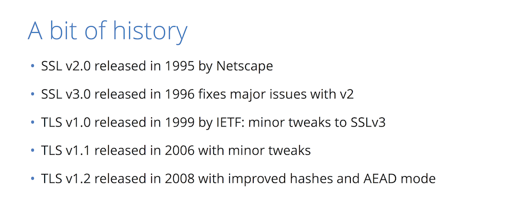 Several revisions of SSL v2.0 have been released since its debut in 1995: SSL v3.0 in 1996 with major fixes, TLS v1.0 and v1.1 in 1999 and 2006 with minor tweaks, and TLS v1.2 in 2008 with improved hashes [presentation by Nick Sullivan of CloudFlare at nginx.conf 2015]